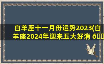 白羊座十一月份运势2023(白羊座2024年迎来五大好消 🐈 息)